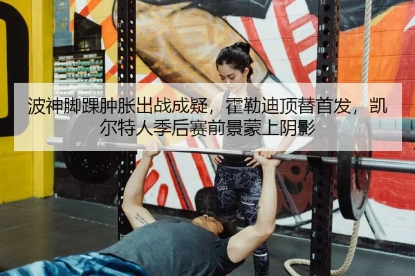 波神脚踝肿胀出战成疑，霍勒迪顶替首发，凯尔特人季后赛前景蒙上阴影